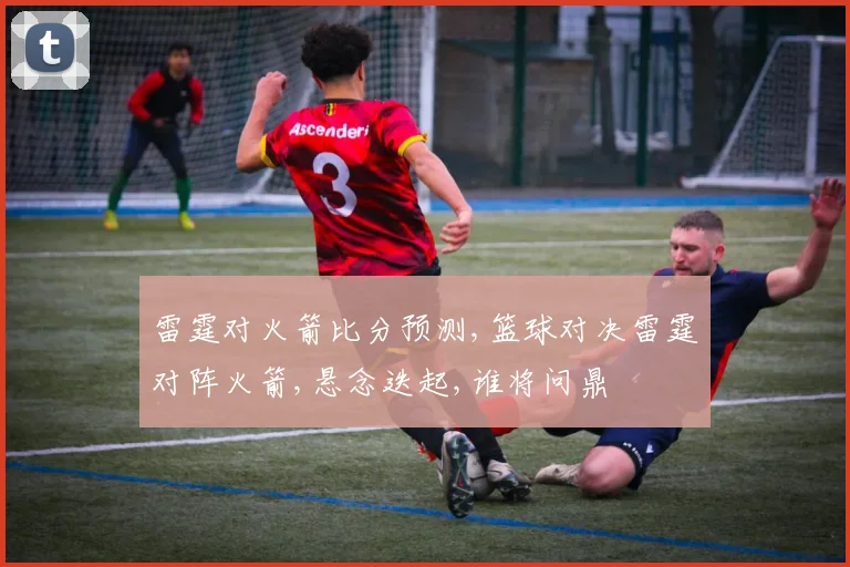 雷霆对火箭比分预测,篮球对决雷霆对阵火箭,悬念迭起,谁将问鼎