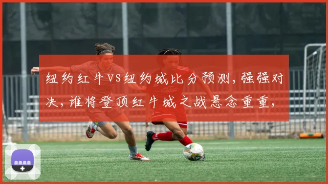 纽约红牛vs纽约城比分预测,强强对决,谁将登顶红牛城之战悬念重重,一触即发