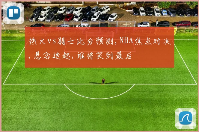 热火vs骑士比分预测,NBA焦点对决,悬念迭起,谁将笑到最后